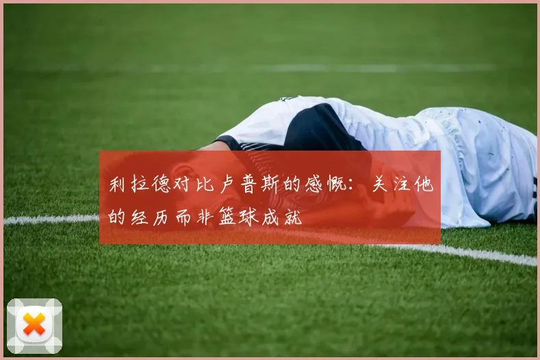 利拉德对比卢普斯的感慨：关注他的经历而非篮球成就
