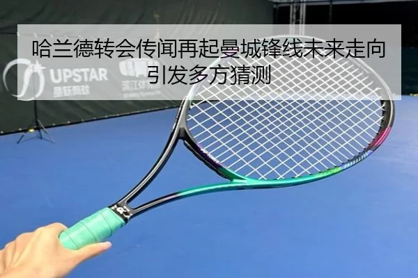 哈兰德转会传闻再起曼城锋线未来走向引发多方猜测