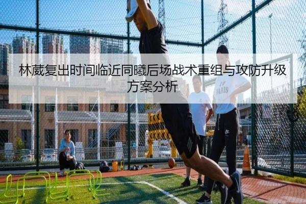 林葳复出时间临近同曦后场战术重组与攻防升级方案分析